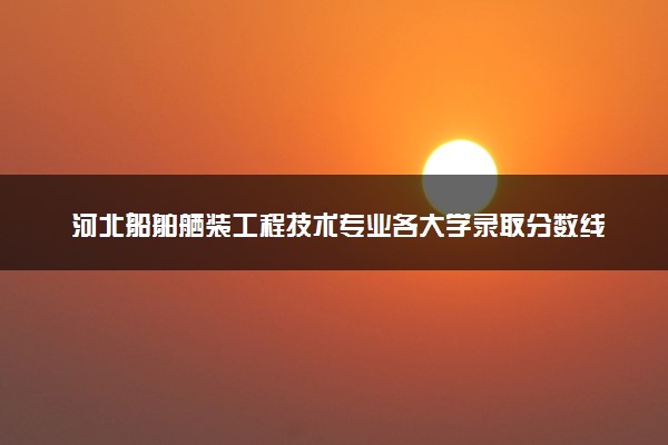 河北船舶舾装工程技术专业各大学录取分数线：最低413分能上 开设院校及位次