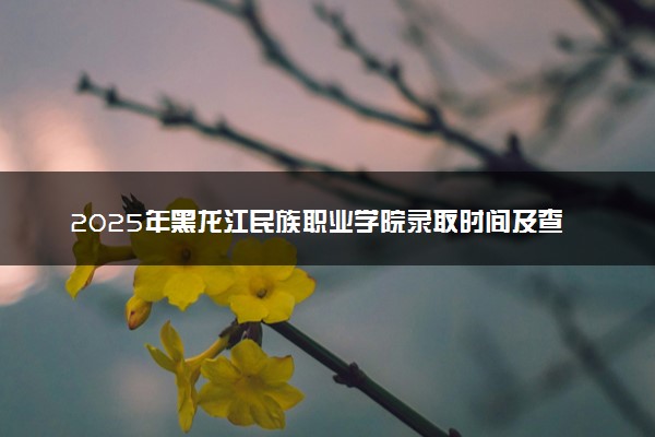 2025年黑龙江民族职业学院录取时间及查询网址入口 录取结果什么时候公布