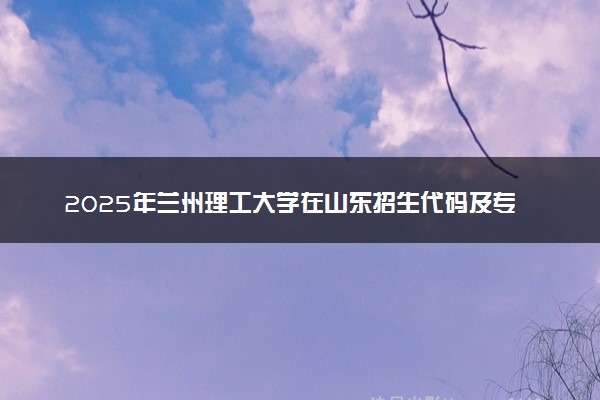 2025年兰州理工大学在山东招生代码及专业代码 兰州理工大学山东代码是多少？怎么查询？