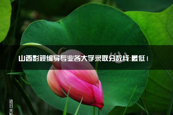 山西影视编导专业各大学录取分数线：最低189分能上 开设院校及位次