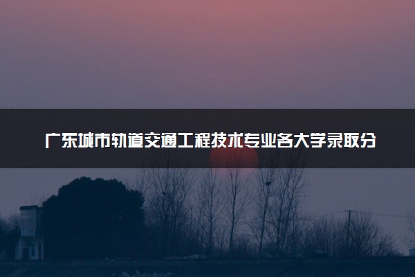 广东城市轨道交通工程技术专业各大学录取分数线：最低393分能上 开设院校及位次
