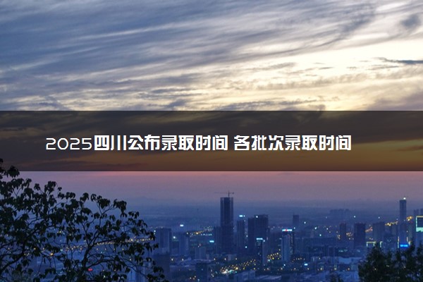 2025四川公布录取时间 各批次录取时间安排表汇总