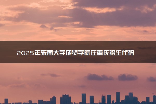 2025年东南大学成贤学院在重庆招生代码：3244 专业代码及报考指南