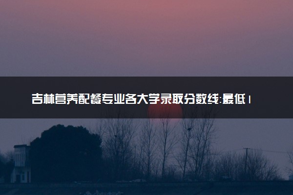 吉林营养配餐专业各大学录取分数线：最低185分能上 开设院校及位次