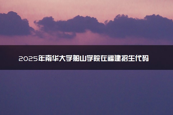 2025年南华大学船山学院在福建招生代码及专业代码 南华大学船山学院福建代码是多少？怎么查询？