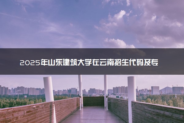 2025年山东建筑大学在云南招生代码及专业代码 山东建筑大学云南代码是多少？怎么查询？