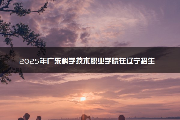 2025年广东科学技术职业学院在辽宁招生代码：2572 专业代码及报考指南