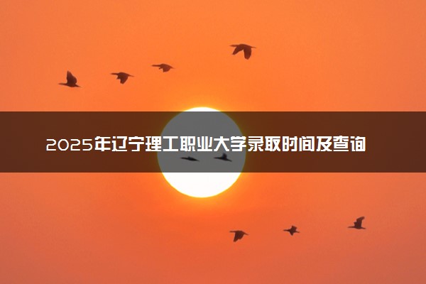 2025年辽宁理工职业大学录取时间及查询网址入口 录取结果什么时候公布