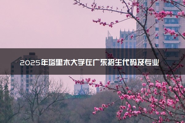 2025年塔里木大学在广东招生代码及专业代码 塔里木大学广东代码是多少？怎么查询？
