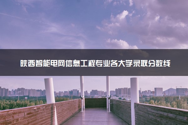 陕西智能电网信息工程专业各大学录取分数线：最低399分能上 开设院校及位次