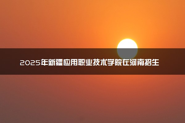 2025年新疆应用职业技术学院在河南招生代码：8827 专业代码及报考指南