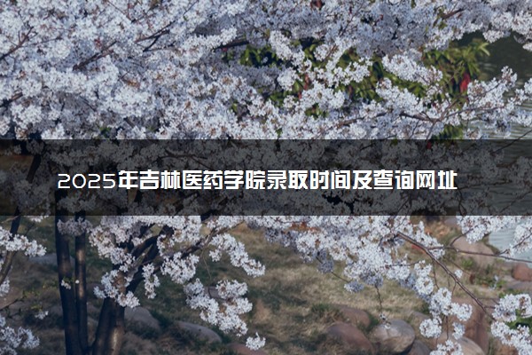 2025年吉林医药学院录取时间及查询网址入口 录取结果什么时候公布