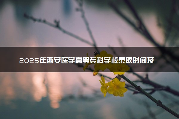 2025年西安医学高等专科学校录取时间及查询网址入口 录取结果什么时候公布