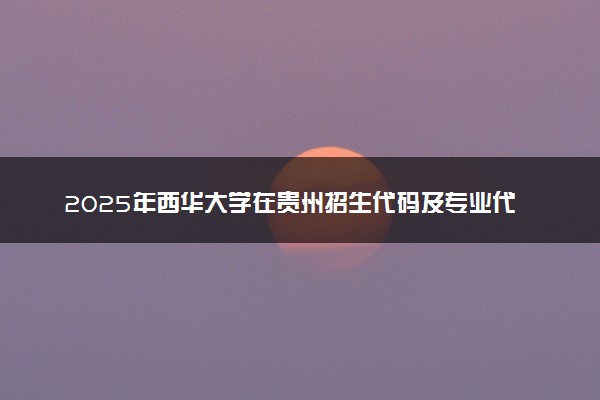 2025年西华大学在贵州招生代码及专业代码 西华大学贵州代码是多少？怎么查询？