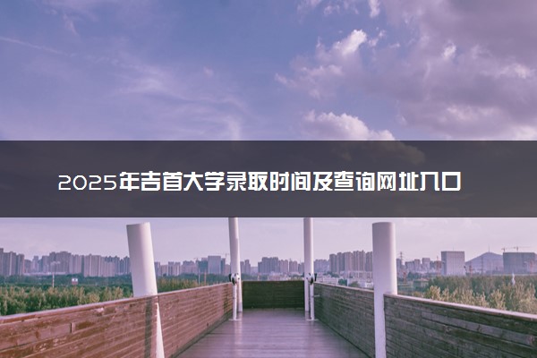 2025年吉首大学录取时间及查询网址入口 录取结果什么时候公布