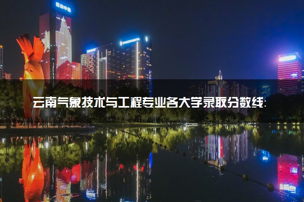 云南气象技术与工程专业各大学录取分数线：最低594分能上 开设院校及位次