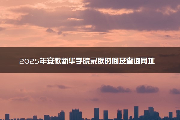 2025年安徽新华学院录取时间及查询网址入口 录取结果什么时候公布