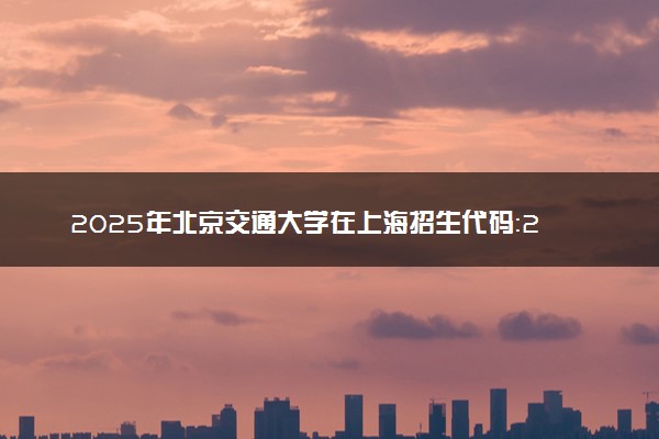 2025年北京交通大学在上海招生代码：203 专业代码及报考指南