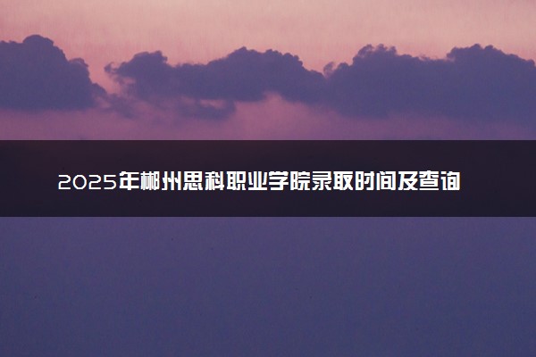 2025年郴州思科职业学院录取时间及查询网址入口 录取结果什么时候公布