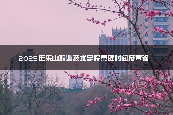 2025年乐山职业技术学院录取时间及查询网址入口 录取结果什么时候公布