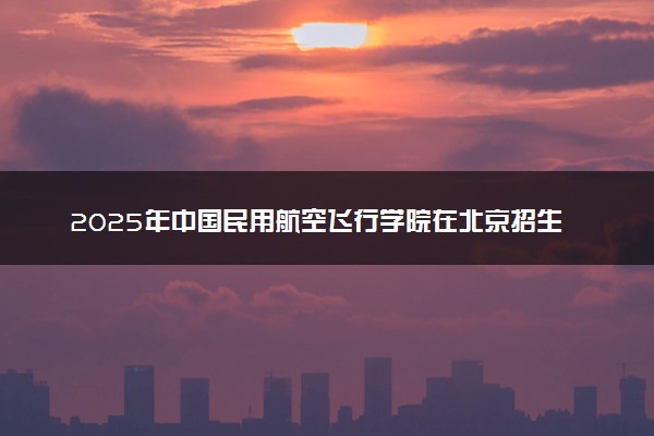 2025年中国民用航空飞行学院在北京招生代码及专业代码 中国民用航空飞行学院北京代码是多少？怎么查询？