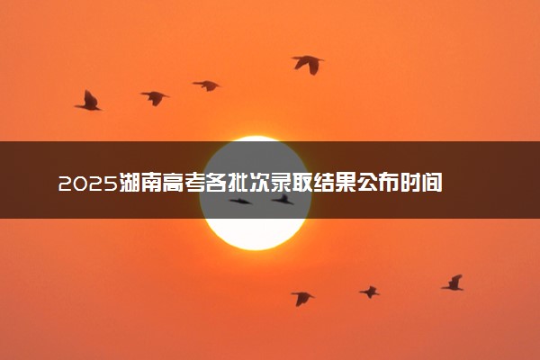 2025湖南高考各批次录取结果公布时间 怎么知道被录取