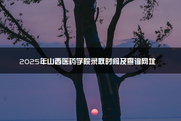 2025年山西医药学院录取时间及查询网址入口 录取结果什么时候公布
