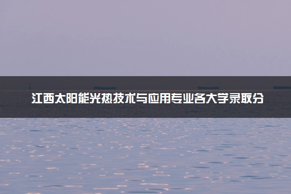 江西太阳能光热技术与应用专业各大学录取分数线：最低348分能上 开设院校及位次