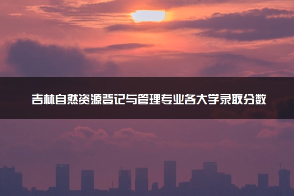 吉林自然资源登记与管理专业各大学录取分数线：最低562分能上 开设院校及位次