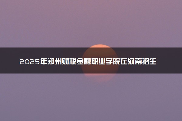 2025年郑州财税金融职业学院在河南招生代码：6379 专业代码及报考指南