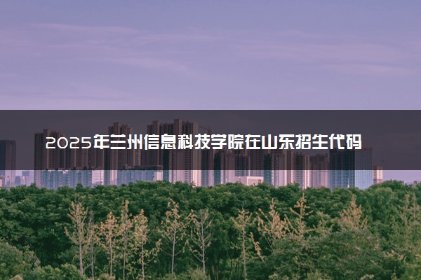 2025年兰州信息科技学院在山东招生代码及专业代码 兰州信息科技学院山东代码是多少？怎么查询？