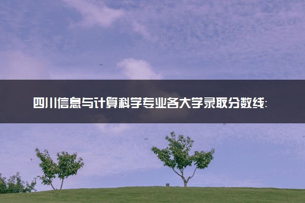 四川信息与计算科学专业各大学录取分数线：最低471分能上 开设院校及位次