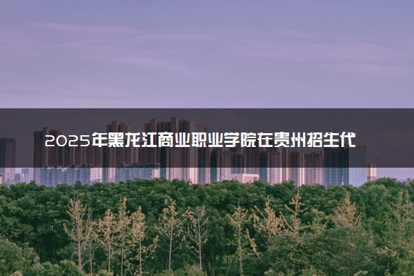 2025年黑龙江商业职业学院在贵州招生代码及专业代码 黑龙江商业职业学院贵州代码是多少？怎么查询？