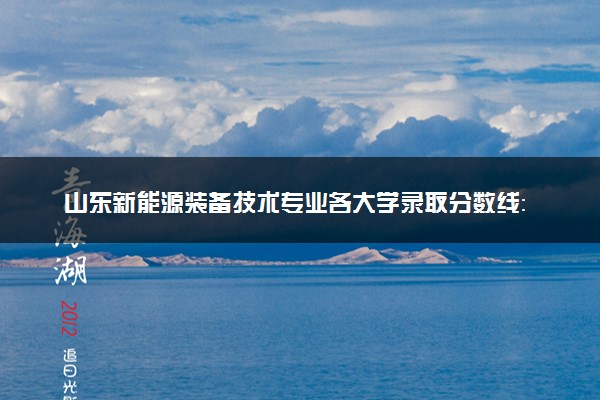 山东新能源装备技术专业各大学录取分数线：最低275分能上 开设院校及位次