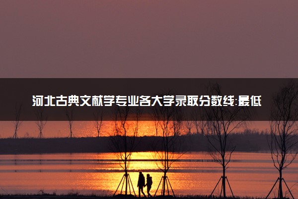 河北古典文献学专业各大学录取分数线：最低547分能上 开设院校及位次