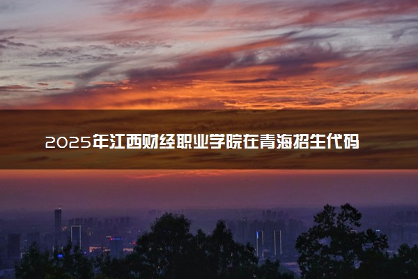 2025年江西财经职业学院在青海招生代码及专业代码 江西财经职业学院青海代码是多少？怎么查询？