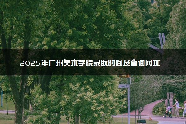 2025年广州美术学院录取时间及查询网址入口 录取结果什么时候公布
