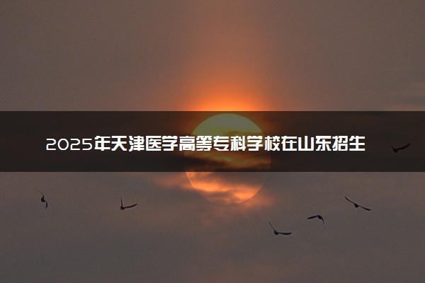 2025年天津医学高等专科学校在山东招生代码及专业代码 天津医学高等专科学校山东代码是多少？怎么查询？