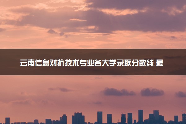 云南信息对抗技术专业各大学录取分数线：最低518分能上 开设院校及位次