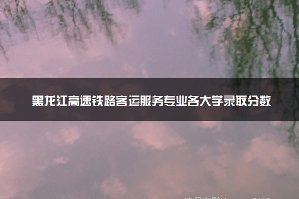 黑龙江高速铁路客运服务专业各大学录取分数线：最低161分能上 开设院校及位次