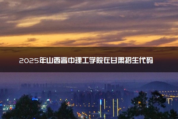 2025年山西晋中理工学院在甘肃招生代码及专业代码 山西晋中理工学院甘肃代码是多少？怎么查询？