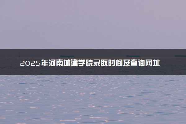2025年河南城建学院录取时间及查询网址入口 录取结果什么时候公布