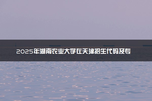 2025年湖南农业大学在天津招生代码及专业代码 湖南农业大学天津代码是多少？怎么查询？