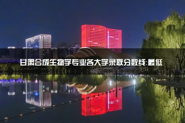 甘肃合成生物学专业各大学录取分数线：最低576分能上 开设院校及位次