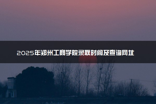 2025年郑州工商学院录取时间及查询网址入口 录取结果什么时候公布