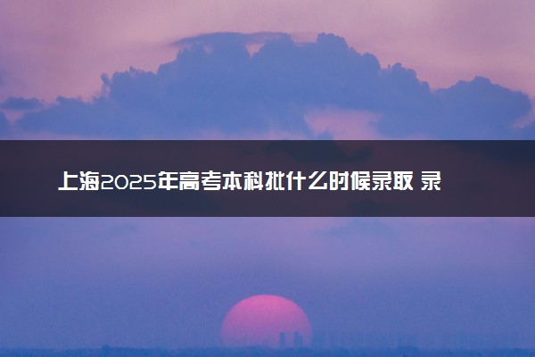 上海2025年高考本科批什么时候录取 录取时间安排表汇总