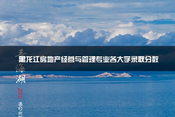 黑龙江房地产经营与管理专业各大学录取分数线：最低376分能上 开设院校及位次