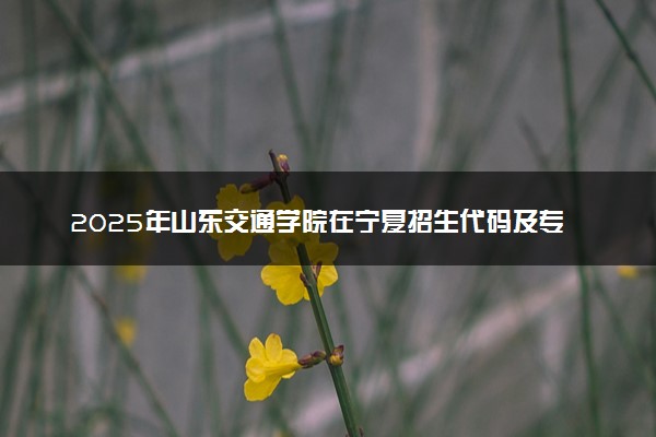 2025年山东交通学院在宁夏招生代码及专业代码 山东交通学院宁夏代码是多少？怎么查询？