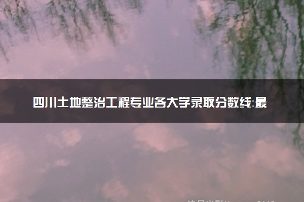四川土地整治工程专业各大学录取分数线：最低524分能上 开设院校及位次