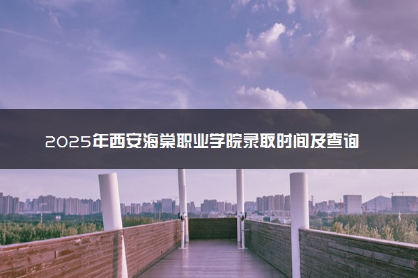 2025年西安海棠职业学院录取时间及查询网址入口 录取结果什么时候公布